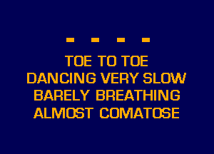 TOE TO TOE
DANCING VERY SLOW
BARELY BREATHING

ALMOST COMATOSE