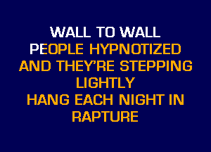 WALL TU WALL
PEOPLE HYPNOTIZED
AND THEYRE STEPPING
LIGHTLY
HANG EACH NIGHT IN
RAPTURE