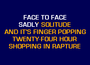 FACE TO FACE
SADLY SOLITUDE
AND IT'S FINGER POPPING
TWENTY-FOUR HOUR
SHOPPING IN RAPTURE