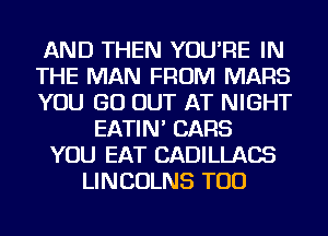 AND THEN YOU'RE IN
THE MAN FROM MARS
YOU GO OUT AT NIGHT
EATIN' CARS
YOU EAT CADILLACS
LINCOLNS TOD