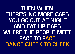 THEN WHEN
THERE'S NO MORE CARS
YOU GO OUT AT NIGHT
AND EAT UP BARS
WHERE THE PEOPLE MEET
FACE TO FACE
DANCE CHEEK TU CHEEK