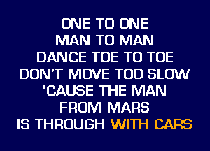 ONE TO ONE
MAN TO MAN
DANCE TOE TO TOE
DON'T MOVE TOD SLOW
'CAUSE THE MAN
FROM MARS
IS THROUGH WITH CARS