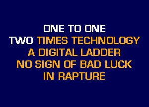 ONE TO ONE
TWO TIMES TECHNOLOGY
A DIGITAL LADDER
NU SIGN OF BAD LUCK
IN RAPTURE