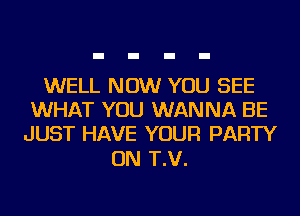 WELL NOW YOU SEE
WHAT YOU WANNA BE
JUST HAVE YOUR PARTY

ON T.V.