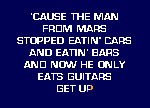 'CAUSE THE MAN
FROM MARS
STOPPED EATIN' CARS
AND EATIN' BARS
AND NOW HE ONLY
EATS GUITARS
GET UP