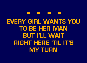 EVERY GIRL WANTS YOU
TO BE HER MAN
BUT I'LL WAIT
RIGHT HERE 'TIL IT'S
MY TURN