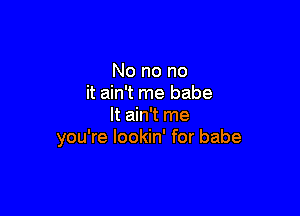 No no no
it ain't me babe

It ain't me
you're lookin' for babe