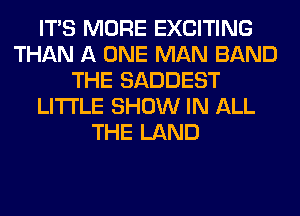 ITS MORE EXCITING
THAN A ONE MAN BAND
THE SADDEST
LITI'LE SHOW IN ALL
THE LAND
