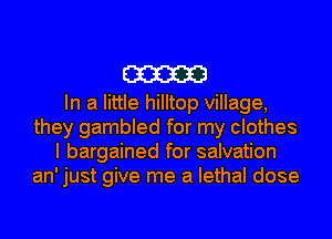 m

In a little hilltop village,
they gambled for my clothes
I bargained for salvation
an' just give me a lethal dose
