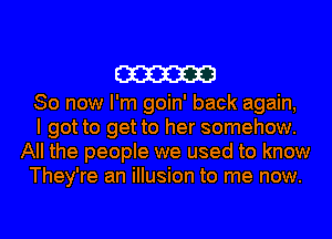 cm
So now I'm goin' back again,
I got to get to her somehow.
All the people we used to know
They're an illusion to me now.