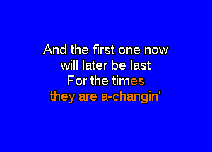 And the first one now
will later be last

For the times
they are a-changin'