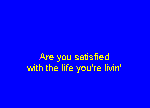 Are you satiwed
with the life you're Iivin'