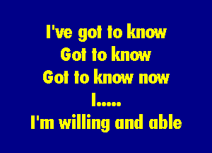 I've 901 I0 know
Got to know

Got to know now
III...

I'm willing and able