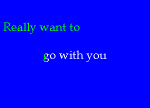Really want to

go With you