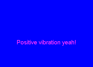 Positive vibration yeah!