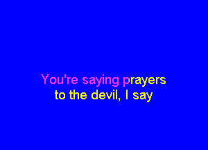 You're saying prayers
to the devil, I say