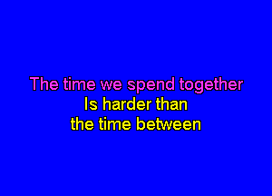 The time we spend together

ls harder than
the time between