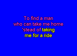 To find a man
who can take me home

'stead of taking
me for a ride
