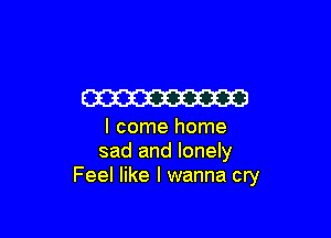 W

I come home
sad and lonely
Feel like I wanna cry