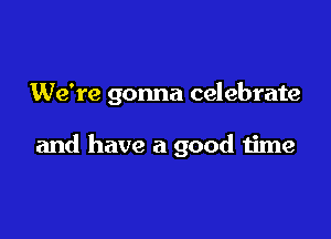 We're gonna celebrate

and have a good time