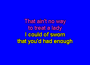 That ain't no way
to treat a lady

I could of sworn
that you'd had enough