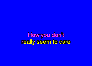 How you don't
really seem to care