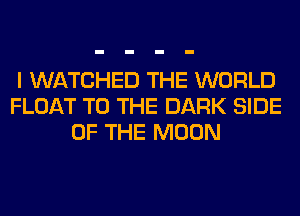 I WATCHED THE WORLD
FLOAT TO THE DARK SIDE
OF THE MOON