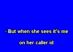 - But when she sees it's me

on her caller id