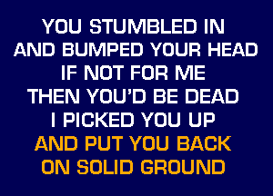 YOU STUMBLED IN
AND BUMPED YOUR HEAD

IF NOT FOR ME
THEN YOU'D BE DEAD
I PICKED YOU UP
AND PUT YOU BACK
ON SOLID GROUND
