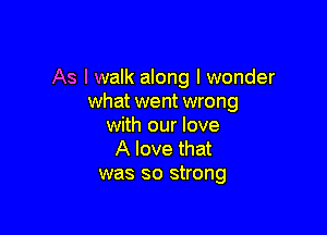 As I walk along I wonder
what went wrong

with our love
A love that
was so strong