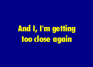 And I, I'm gelling

too close again