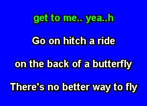 get to me.. yea..h
Go on hitch a ride

on the back of a butterfly

There's no better way to fly
