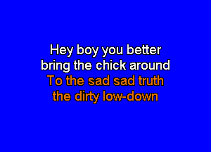 Hey boy you better
bring the chick around

To the sad sad truth
the dirty low-down