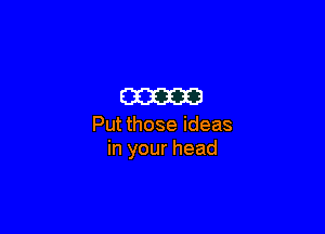 am

Put those ideas
in your head