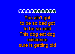 W

You ain't got
to be so bad got

to be so cold
This dog eat dog
existence
sure is getting old