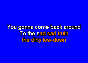 You gonna come back around

To the sad sad truth
the dirty Iow-down