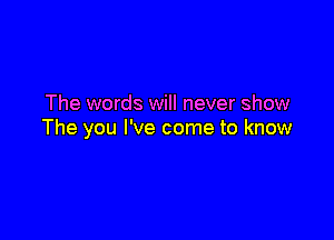 The words will never show

The you I've come to know