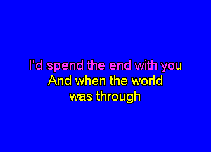 I'd spend the end with you

And when the world
was through