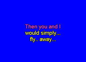 Then you and I

would simply...
fly.. away...