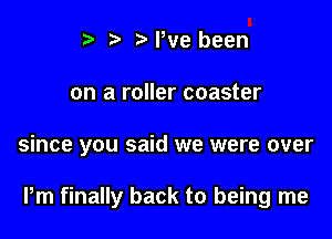 t. t. t) We been
on a roller coaster

since you said we were over

Pm finally back to being me