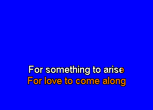 For something to arise
For love to come along