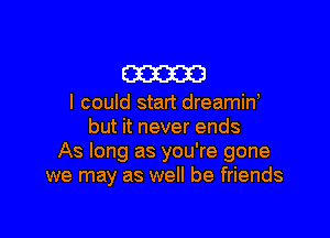 am

I could start dreamin'

but it never ends
As long as you're gone
we may as well be friends