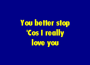 You better slop

'Cos I really
love you