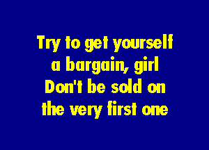 Try to gel yourself
a bargain, girl

Ion'i be sold on
the very Iirsi one