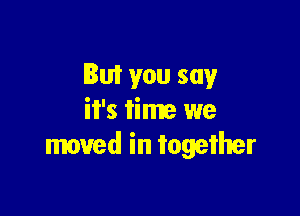 But you say

it's time we
moved in together