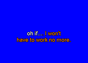 oh if.... I won't
have to work no more.