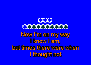 (31323
m

Now I'm on my way
I know I am,
but times there were when
I thought not