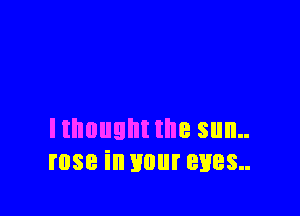 Ithuught the sun..
rose in your eyes