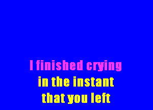 Iiinished cming
in the instant
that you left