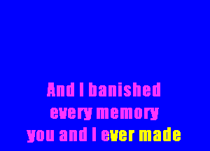 And I banished
euem memory
mm and I ever made